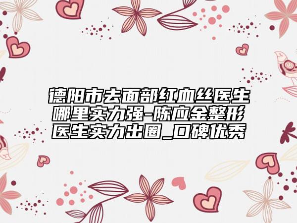德阳市去面部红血丝医生哪里实力强-陈应金整形医生实力出圈_口碑优秀