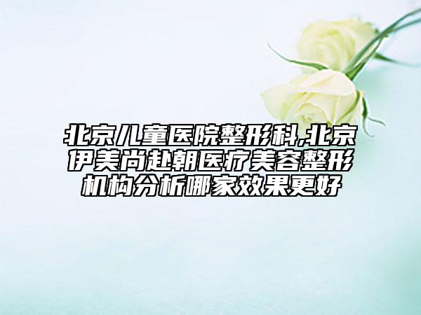 北京儿童医院整形科,北京伊美尚赴朝医疗美容整形机构分析哪家效果更好