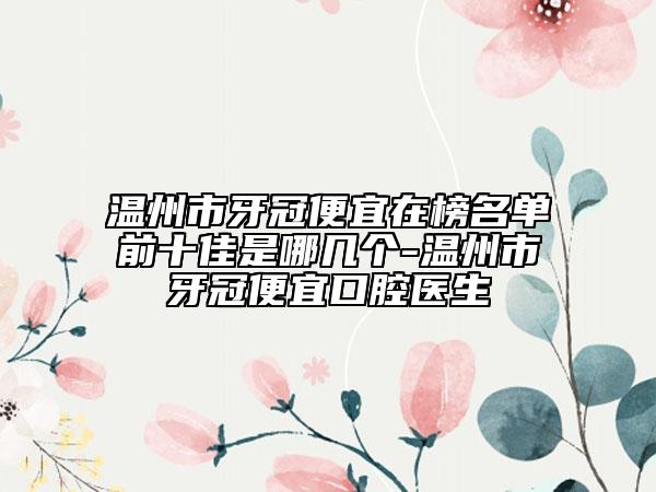 温州市牙冠便宜在榜名单前十佳是哪几个-温州市牙冠便宜口腔医生
