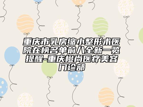 重庆市乳房缩小整形术医院在榜名单前八全新一览提醒-重庆橙尚医疗美容门诊部