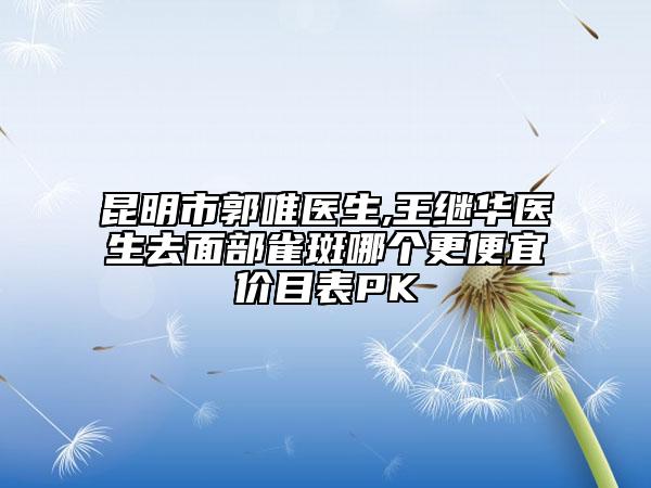 昆明市郭唯医生,王继华医生去面部雀斑哪个更便宜价目表PK