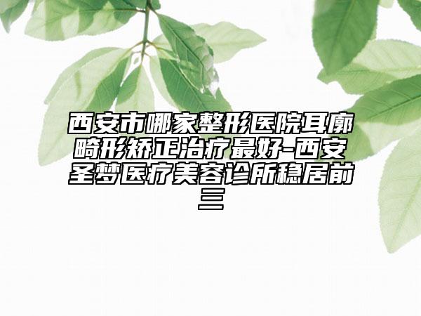 西安市哪家整形医院耳廓畸形矫正治疗最好-西安圣梦医疗美容诊所稳居前三