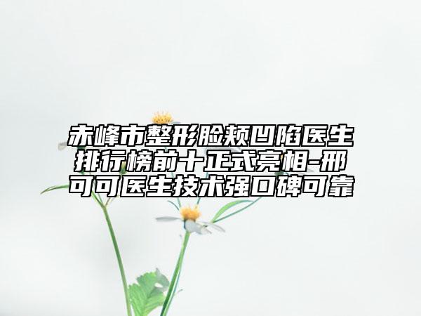 赤峰市整形脸颊凹陷医生排行榜前十正式亮相-邢可可医生技术强口碑可靠
