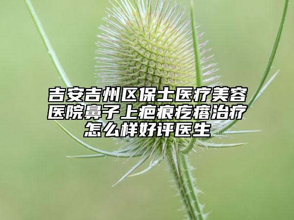 吉安吉州区保士医疗美容医院鼻子上疤痕疙瘩治疗怎么样好评医生