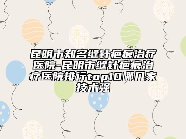 昆明市知名缝针疤痕治疗医院-昆明市缝针疤痕治疗医院排行top10哪几家技术强