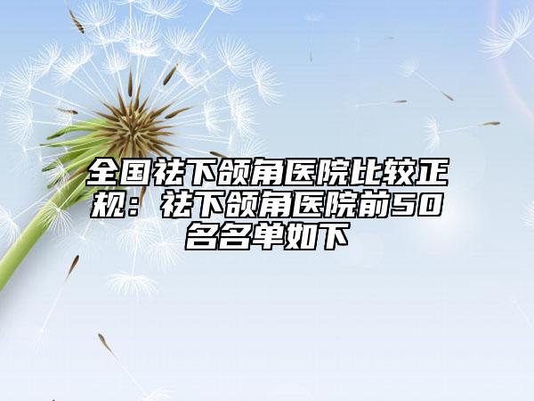 全国祛下颌角医院比较正规：祛下颌角医院前50名名单如下