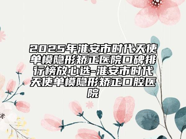 2025年淮安市时代天使单模隐形矫正医院口碑排行榜放心选-淮安市时代天使单模隐形矫正口腔医院