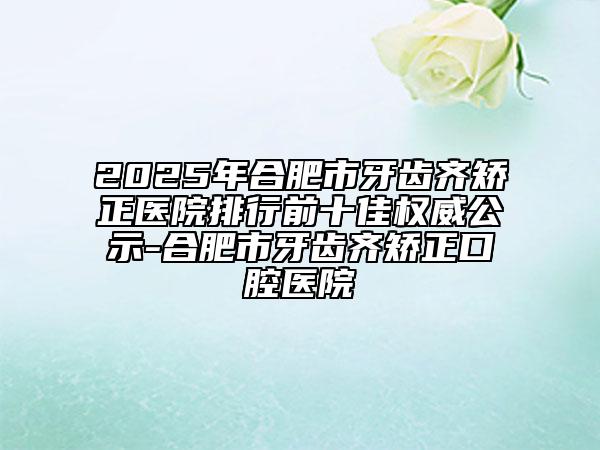2025年合肥市牙齿齐矫正医院排行前十佳权威公示-合肥市牙齿齐矫正口腔医院