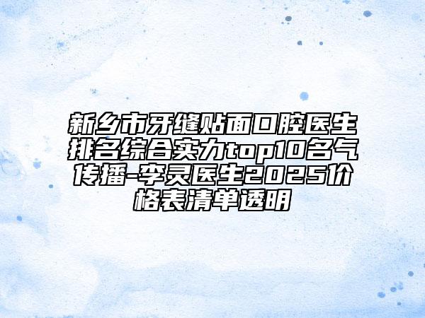 新乡市牙缝贴面口腔医生排名综合实力top10名气传播-李灵医生2025价格表清单透明