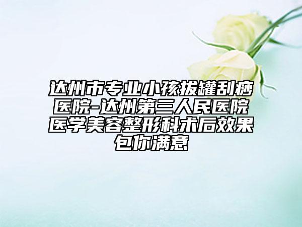 达州市专业小孩拔罐刮痧医院-达州第三人民医院医学美容整形科术后效果包你满意