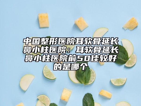 中国整形医院耳软骨延长鼻小柱医院：耳软骨延长鼻小柱医院前50佳较好的是哪个
