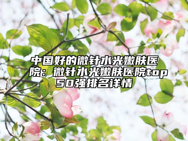 中国好的微针水光嫩肤医院：微针水光嫩肤医院top50强排名详情