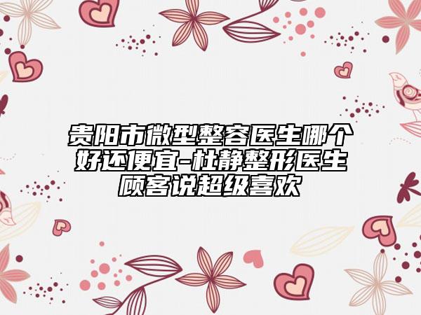贵阳市微型整容医生哪个好还便宜-杜静整形医生顾客说超级喜欢
