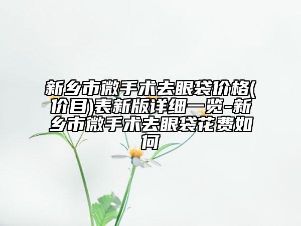 新乡市微手术去眼袋价格(价目)表新版详细一览-新乡市微手术去眼袋花费如何