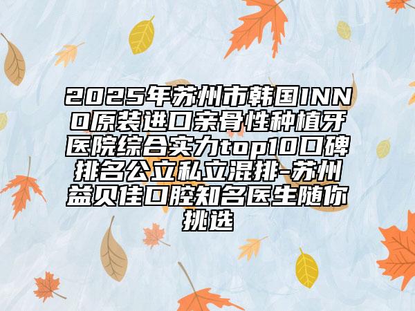 2025年苏州市韩国INNO原装进口亲骨性种植牙医院综合实力top10口碑排名公立私立混排-苏州益贝佳口腔知名医生随你挑选