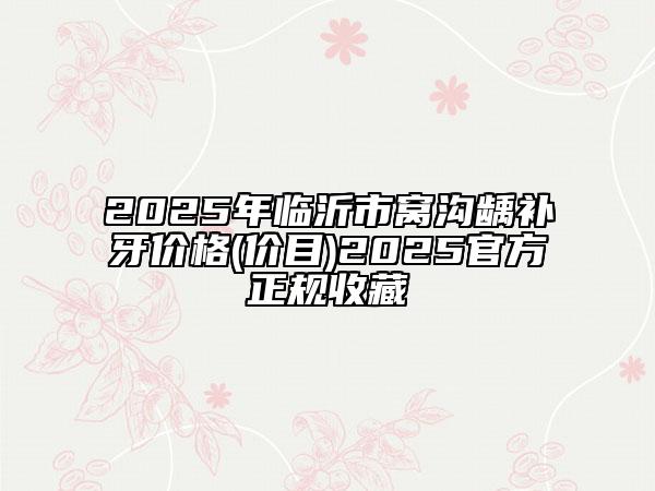 2025年临沂市窝沟龋补牙价格(价目)2025官方正规收藏