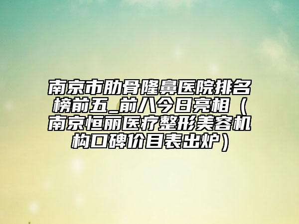 南京市肋骨隆鼻医院排名榜前五_前八今日亮相（南京恒丽医疗整形美容机构口碑价目表出炉）