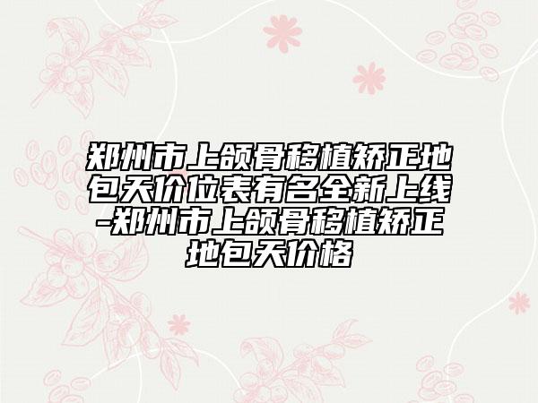 郑州市上颌骨移植矫正地包天价位表有名全新上线-郑州市上颌骨移植矫正地包天价格