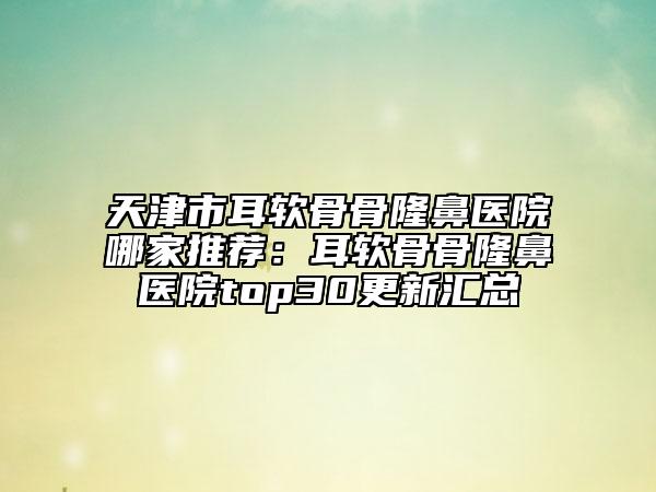 天津市耳软骨骨隆鼻医院哪家推荐：耳软骨骨隆鼻医院top30更新汇总