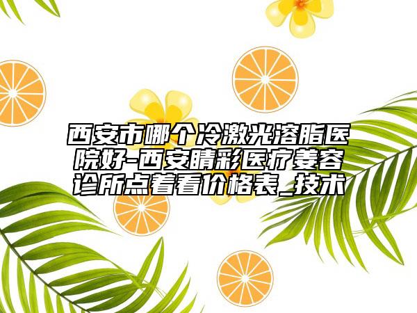 西安市哪个冷激光溶脂医院好-西安睛彩医疗姜容诊所点着看价格表_技术
