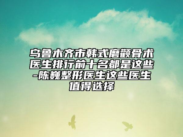 乌鲁木齐市韩式磨颧骨术医生排行前十名都是这些-陈巍整形医生这些医生值得选择