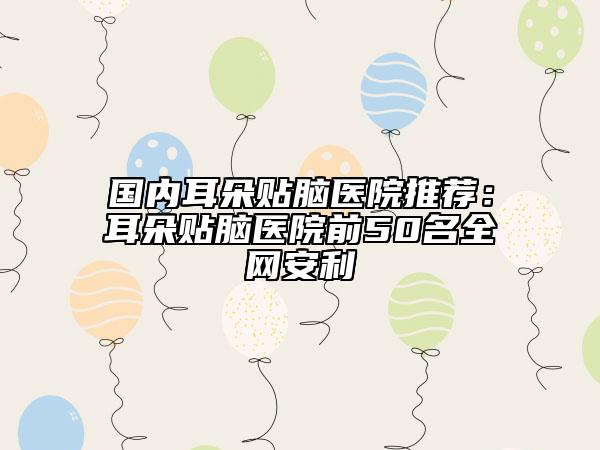 国内耳朵贴脑医院推荐：耳朵贴脑医院前50名全网安利