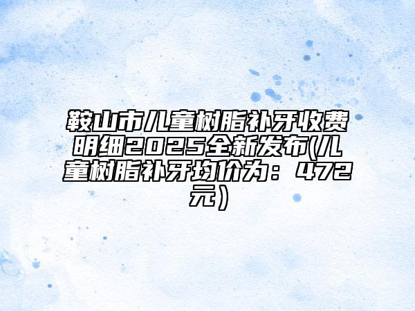 鞍山市儿童树脂补牙收费明细2025全新发布(儿童树脂补牙均价为：472元）