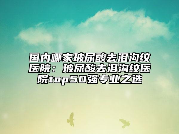 国内哪家玻尿酸去泪沟纹医院：玻尿酸去泪沟纹医院top50强专业之选