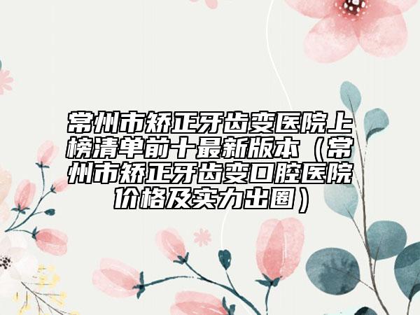 常州市矫正牙齿变医院上榜清单前十最新版本（常州市矫正牙齿变口腔医院价格及实力出圈）