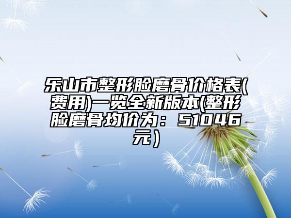 乐山市整形脸磨骨价格表(费用)一览全新版本(整形脸磨骨均价为：51046元）