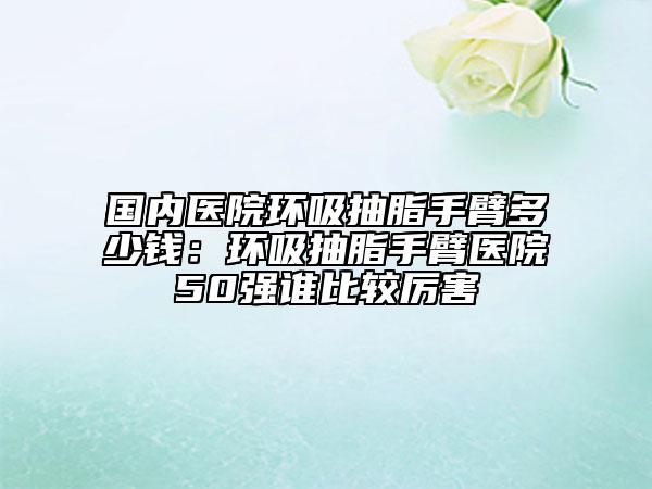 国内医院环吸抽脂手臂多少钱：环吸抽脂手臂医院50强谁比较厉害