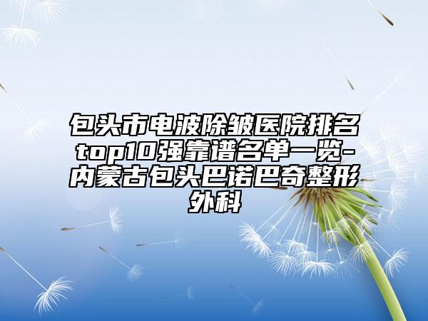 包头市电波除皱医院排名top10强靠谱名单一览-内蒙古包头巴诺巴奇整形外科