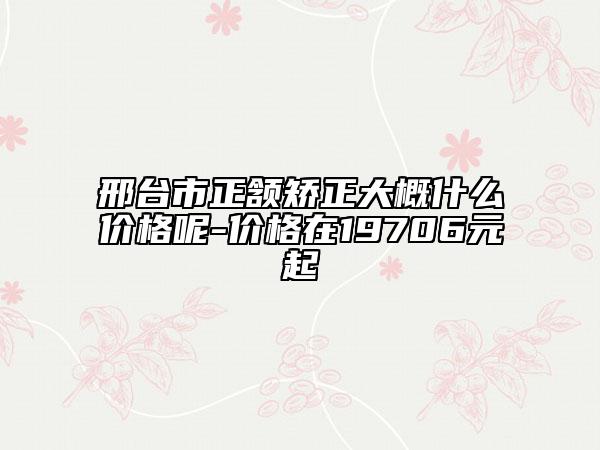 邢台市正颔矫正大概什么价格呢-价格在19706元起