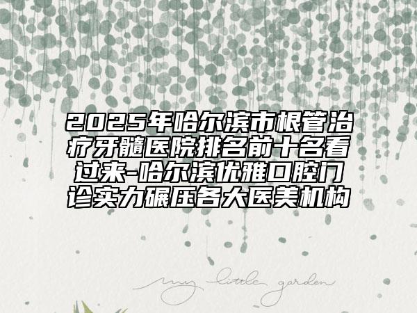2025年哈尔滨市根管治疗牙髓医院排名前十名看过来-哈尔滨优雅口腔门诊实力碾压各大医美机构
