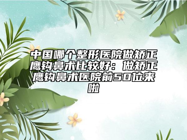 中国哪个整形医院做矫正鹰钩鼻术比较好：做矫正鹰钩鼻术医院前50位来啦