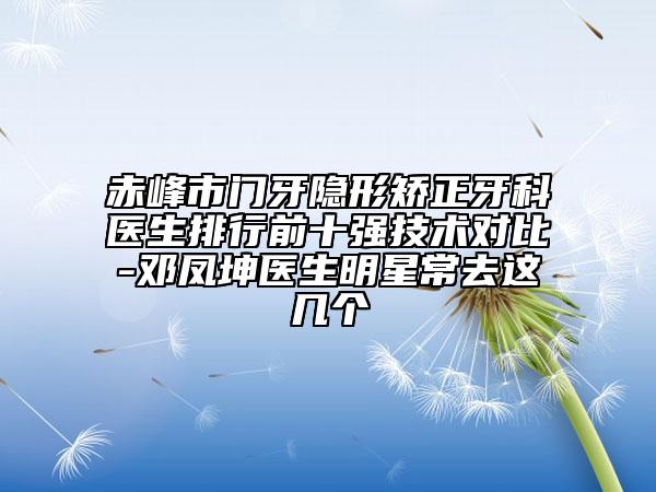 赤峰市门牙隐形矫正牙科医生排行前十强技术对比-邓凤坤医生明星常去这几个
