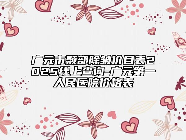 广元市颞部除皱价目表2025线上查询-广元第一人民医院价格表