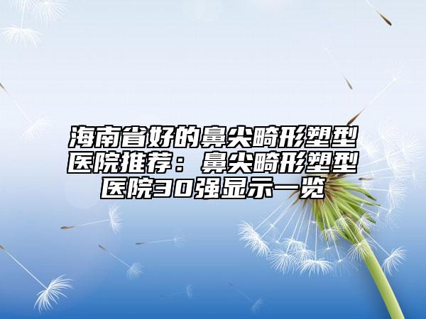 海南省好的鼻尖畸形塑型医院推荐：鼻尖畸形塑型医院30强显示一览