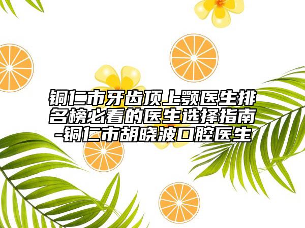 铜仁市牙齿顶上颚医生排名榜必看的医生选择指南-铜仁市胡晓波口腔医生