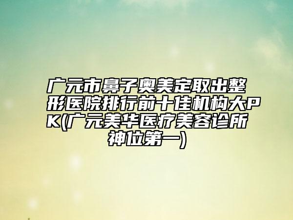 广元市鼻子奥美定取出整形医院排行前十佳机构大PK(广元美华医疗美容诊所神位第一)