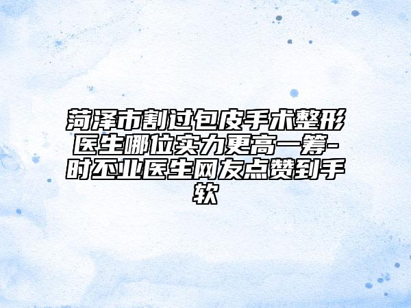 菏泽市割过包皮手术整形医生哪位实力更高一筹-时丕业医生网友点赞到手软