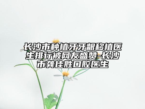 长沙市种植牙牙龈移植医生排行被网友盛赞-长沙市龚佳胜口腔医生