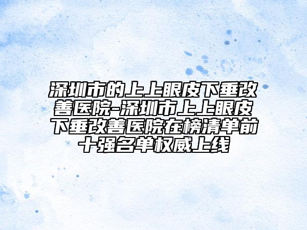 深圳市的上上眼皮下垂改善医院-深圳市上上眼皮下垂改善医院在榜清单前十强名单权威上线