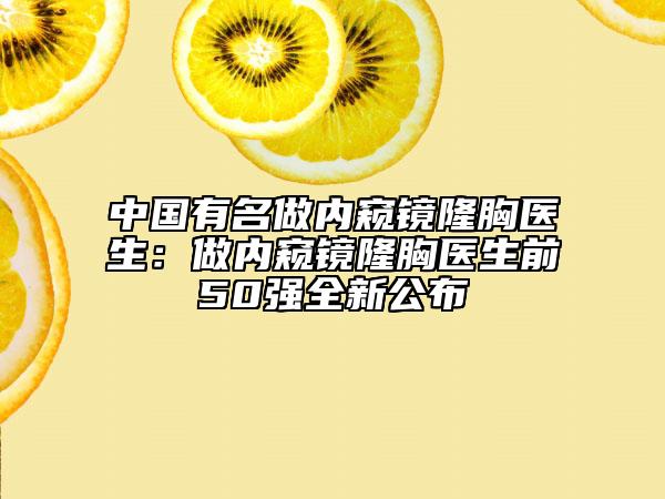 中国有名做内窥镜隆胸医生：做内窥镜隆胸医生前50强全新公布