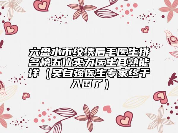 六盘水市纹绣眉毛医生排名榜五位实力医生耳熟能详（吴自强医生专家终于入围了）