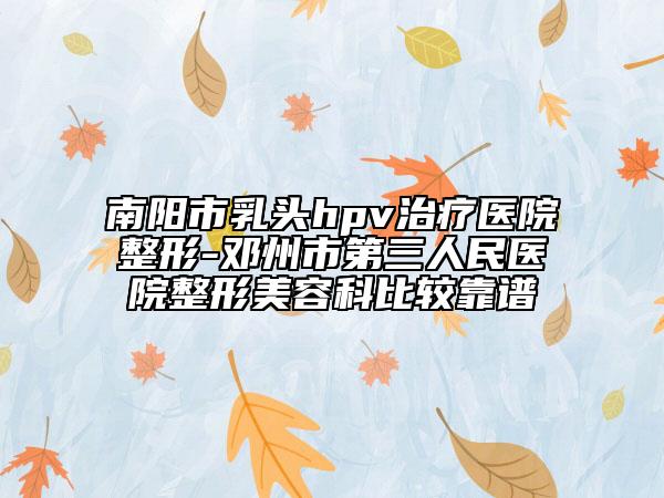 南阳市乳头hpv治疗医院整形-邓州市第三人民医院整形美容科比较靠谱