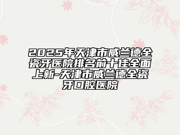 2025年天津市威兰德全瓷牙医院排名前十佳全面上新-天津市威兰德全瓷牙口腔医院