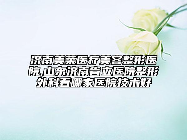 济南美莱医疗美容整形医院,山东济南省立医院整形外科看哪家医院技术好