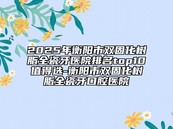 2025年衡阳市双固化树脂全瓷牙医院排名top10值得选-衡阳市双固化树脂全瓷牙口腔医院