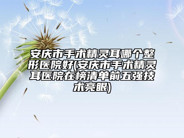 安庆市手术精灵耳哪个整形医院好(安庆市手术精灵耳医院在榜清单前五强技术亮眼)